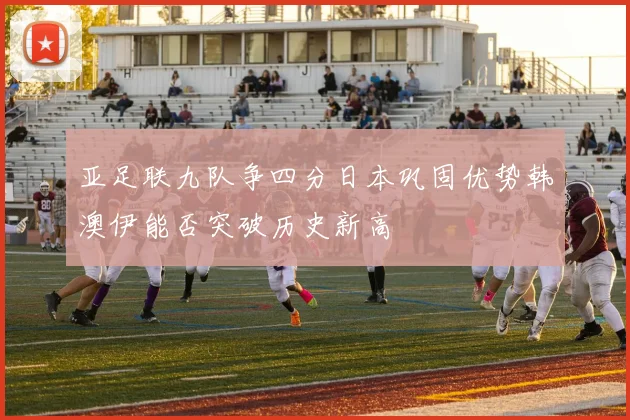 亚足联九队争四分日本巩固优势韩澳伊能否突破历史新高
