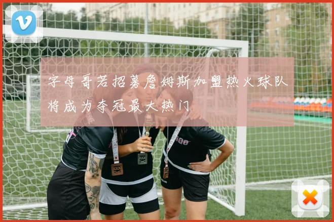 字母哥若招募詹姆斯加盟热火球队将成为夺冠最大热门