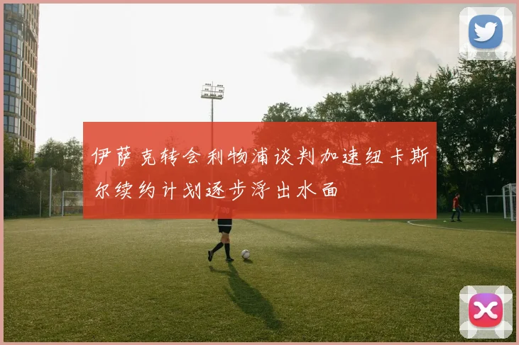 伊萨克转会利物浦谈判加速纽卡斯尔续约计划逐步浮出水面