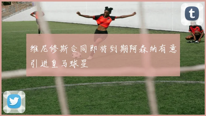 维尼修斯合同即将到期阿森纳有意引进皇马球星