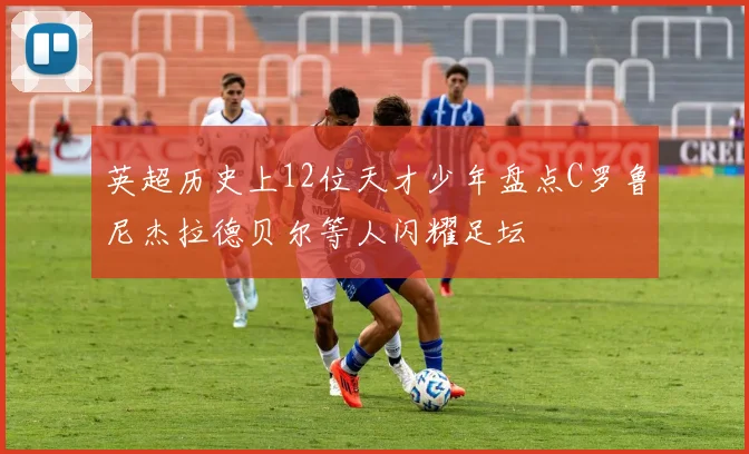 英超历史上12位天才少年盘点C罗鲁尼杰拉德贝尔等人闪耀足坛