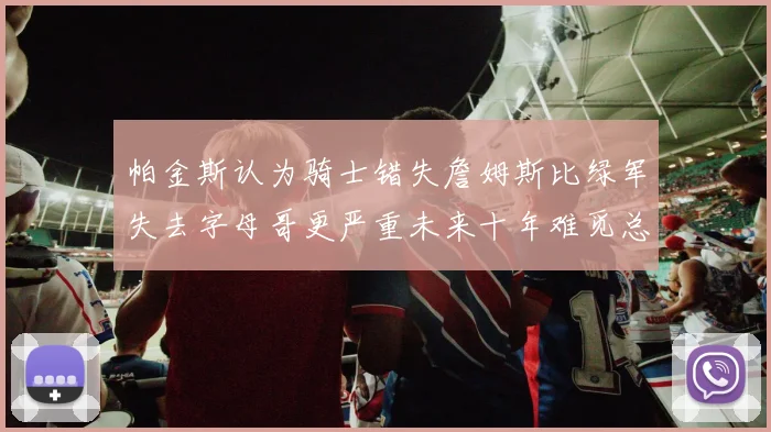 帕金斯认为骑士错失詹姆斯比绿军失去字母哥更严重未来十年难觅总冠军
