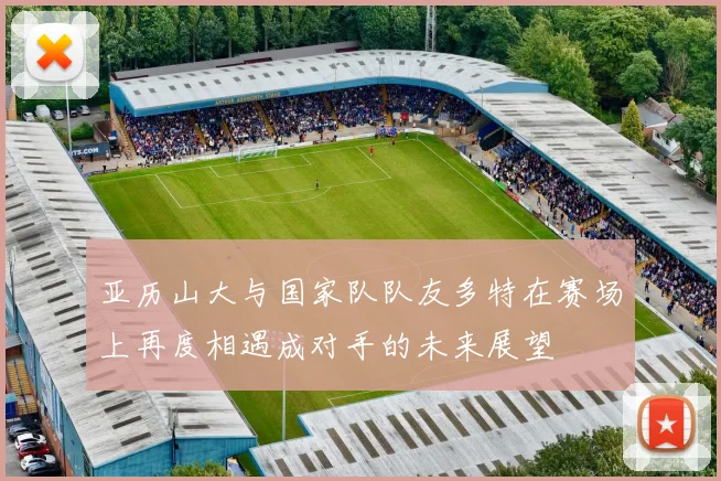 亚历山大与国家队队友多特在赛场上再度相遇成对手的未来展望