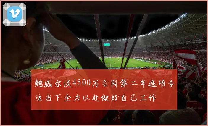 鲍威尔谈4500万合同第二年选项专注当下全力以赴做好自己工作