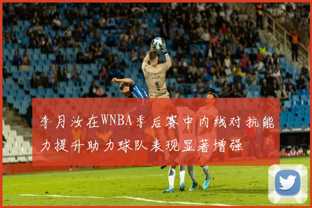 李月汝在WNBA季后赛中内线对抗能力提升助力球队表现显著增强